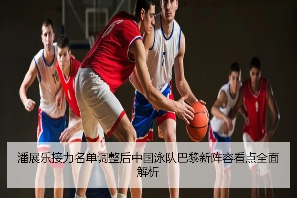 潘展乐接力名单调整后中国泳队巴黎新阵容看点全面解析